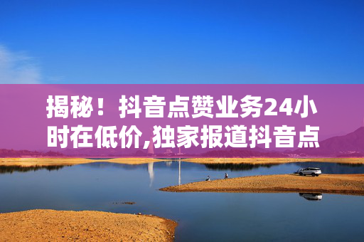 揭秘！抖音点赞业务24小时在低价,独家报道抖音点赞服务低价狂欢持续24小时，抓紧机会提升曝光率！！